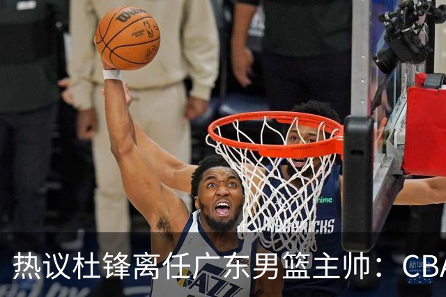 热议杜锋离任广东男篮主帅：CBA生涯执教大圆满 球迷祝福一切顺利