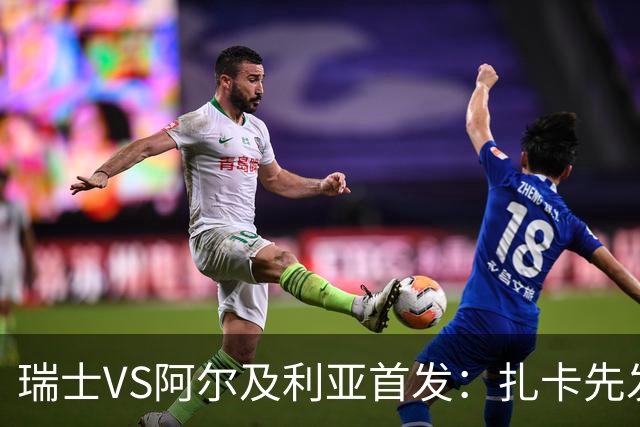 瑞士VS阿尔及利亚首发：扎卡先发 齐达内之子出战