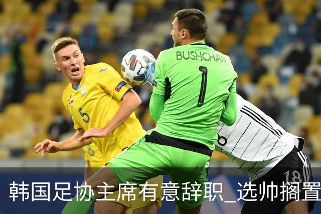韩国足协主席有意辞职 选帅搁置备战亚洲杯亦受阻